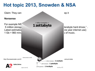 7
Hot topic 2013, Snowden & NSA
http://foxnewsinsider.com/2013/06/07/how-much-zettabyte-nsa-utah-facility-can-hold-immense-amount-data
Claim: They cannot collect all traffic from all users and keep it
Nonsense
For example NSA Utah data center (estimations):
5 million storage systems running roughly 1.25 billion, 4-terabyte hard drives,” .
Latest estimation 5 Zettabytes (1 Zettabyte whole world one year internet use)
1 Gb = 960 minutes of music, 1 Zettabyte = 2 billion years of music.
 