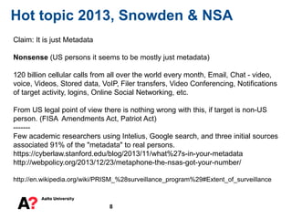 8
Hot topic 2013, Snowden & NSA
Claim: It is just Metadata
Nonsense (US persons it seems to be mostly just metadata)
120 billion cellular calls from all over the world every month, Email, Chat - video,
voice, Videos, Stored data, VoIP, Filer transfers, Video Conferencing, Notifications
of target activity, logins, Online Social Networking, etc.
From US legal point of view there is nothing wrong with this, if target is non-US
person. (FISA Amendments Act, Patriot Act)
-------
Few academic researchers using Intelius, Google search, and three initial sources
associated 91% of the "metadata" to real persons.
https://cyberlaw.stanford.edu/blog/2013/11/what%27s-in-your-metadata
http://webpolicy.org/2013/12/23/metaphone-the-nsas-got-your-number/
http://en.wikipedia.org/wiki/PRISM_%28surveillance_program%29#Extent_of_surveillance
 