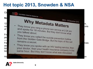 9
Hot topic 2013, Snowden & NSA
Claim: It is just Metadata
Nonsense (US persons it seems to be mostly just metadata)
120 billion cellular calls from all over the world every month, Email, Chat - video,
voice, Videos, Stored data, VoIP, Filer transfers, Video Conferencing, Notifications
of target activity, logins, Online Social Networking, etc.
From US legal point of view there is nothing wrong with this, if target is non-US
person. (FISA Amendments Act, Patriot Act)
-------
Few academic researchers using Intelius, Google search, and three initial sources
associated 91% of the "metadata" to real persons.
https://cyberlaw.stanford.edu/blog/2013/11/what%27s-in-your-metadata
http://webpolicy.org/2013/12/23/metaphone-the-nsas-got-your-number/
http://en.wikipedia.org/wiki/PRISM_%28surveillance_program%29#Extent_of_surveillance
 