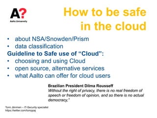 How to be safe
in the cloud
• about NSA/Snowden/Prism
• data classification
Guideline to Safe use of “Cloud”:
• choosing and using Cloud
• open source, alternative services
• what Aalto can offer for cloud users
Brazilian President Dilma Rousseff
Without the right of privacy, there is no real freedom of
speech or freedom of opinion, and so there is no actual
democracy,”
Tomi Järvinen – IT-Security specialist
https://twitter.com/tomppaj
 