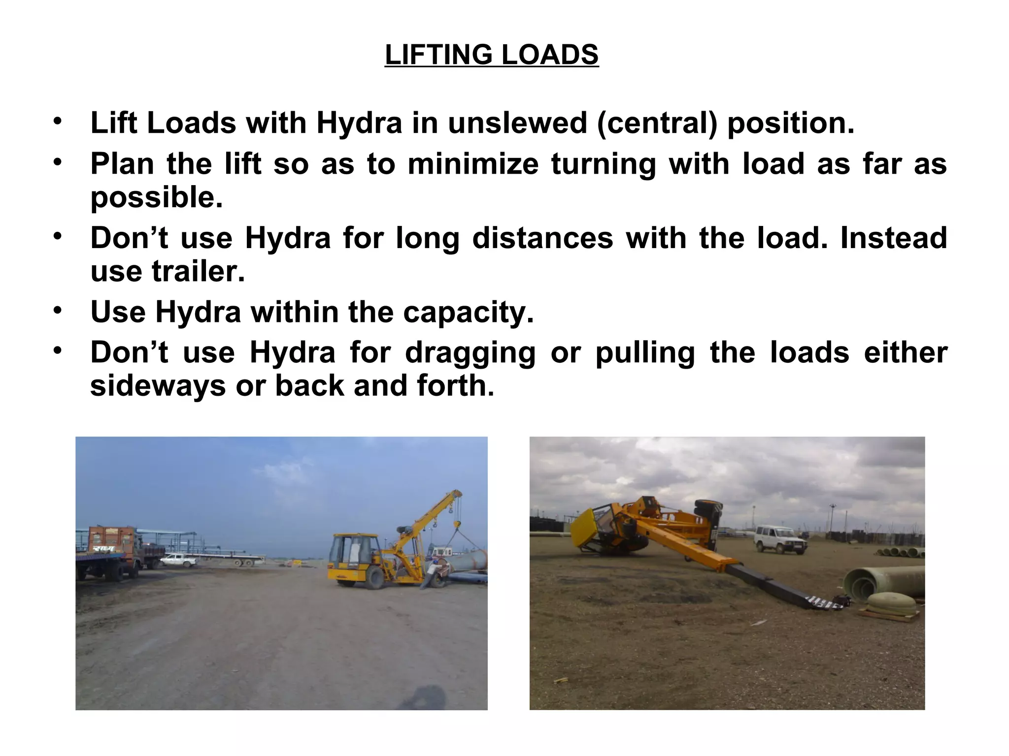 LIFTING LOADS
• Lift Loads with Hydra in unslewed (central) position.
• Plan the lift so as to minimize turning with load as far as
possible.
• Don’t use Hydra for long distances with the load. Instead
use trailer.
• Use Hydra within the capacity.
• Don’t use Hydra for dragging or pulling the loads either
sideways or back and forth.
 