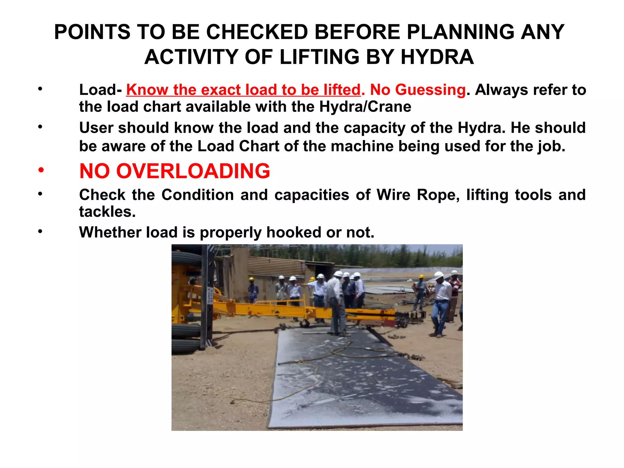 POINTS TO BE CHECKED BEFORE PLANNING ANY
ACTIVITY OF LIFTING BY HYDRA
• Load- Know the exact load to be lifted. No Guessing. Always refer to
the load chart available with the Hydra/Crane
• User should know the load and the capacity of the Hydra. He should
be aware of the Load Chart of the machine being used for the job.
• NO OVERLOADING
• Check the Condition and capacities of Wire Rope, lifting tools and
tackles.
• Whether load is properly hooked or not.
 