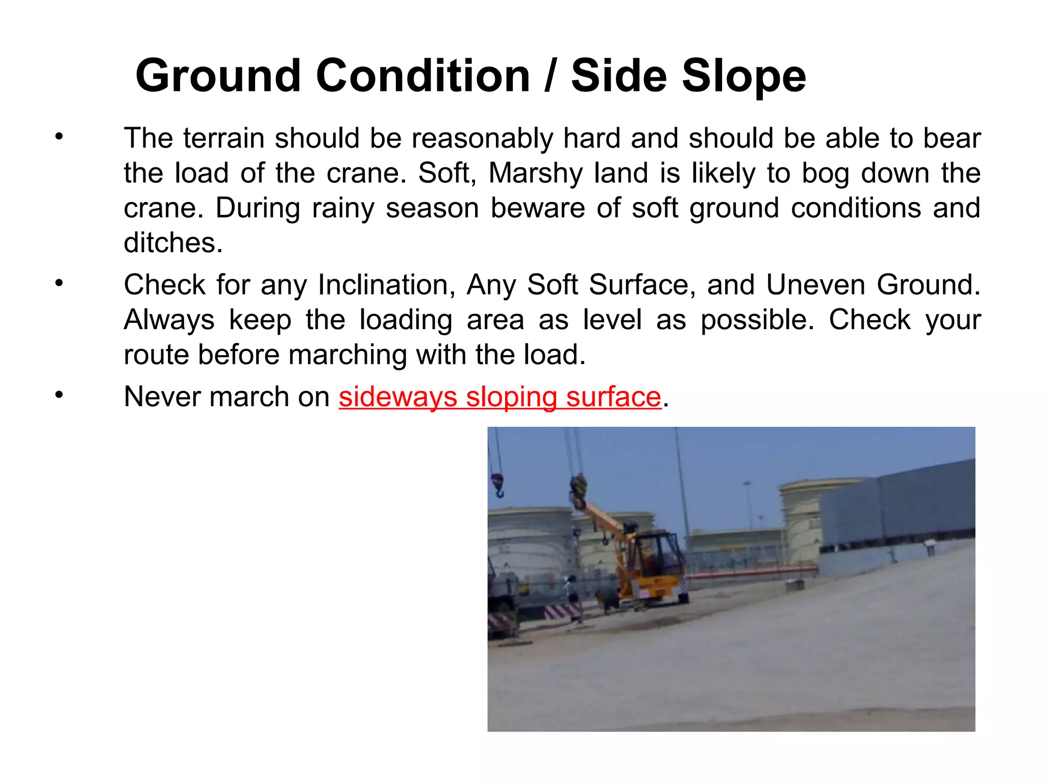 Ground Condition / Side Slope
• The terrain should be reasonably hard and should be able to bear
the load of the crane. Soft, Marshy land is likely to bog down the
crane. During rainy season beware of soft ground conditions and
ditches.
• Check for any Inclination, Any Soft Surface, and Uneven Ground.
Always keep the loading area as level as possible. Check your
route before marching with the load.
• Never march on sideways sloping surface.
 