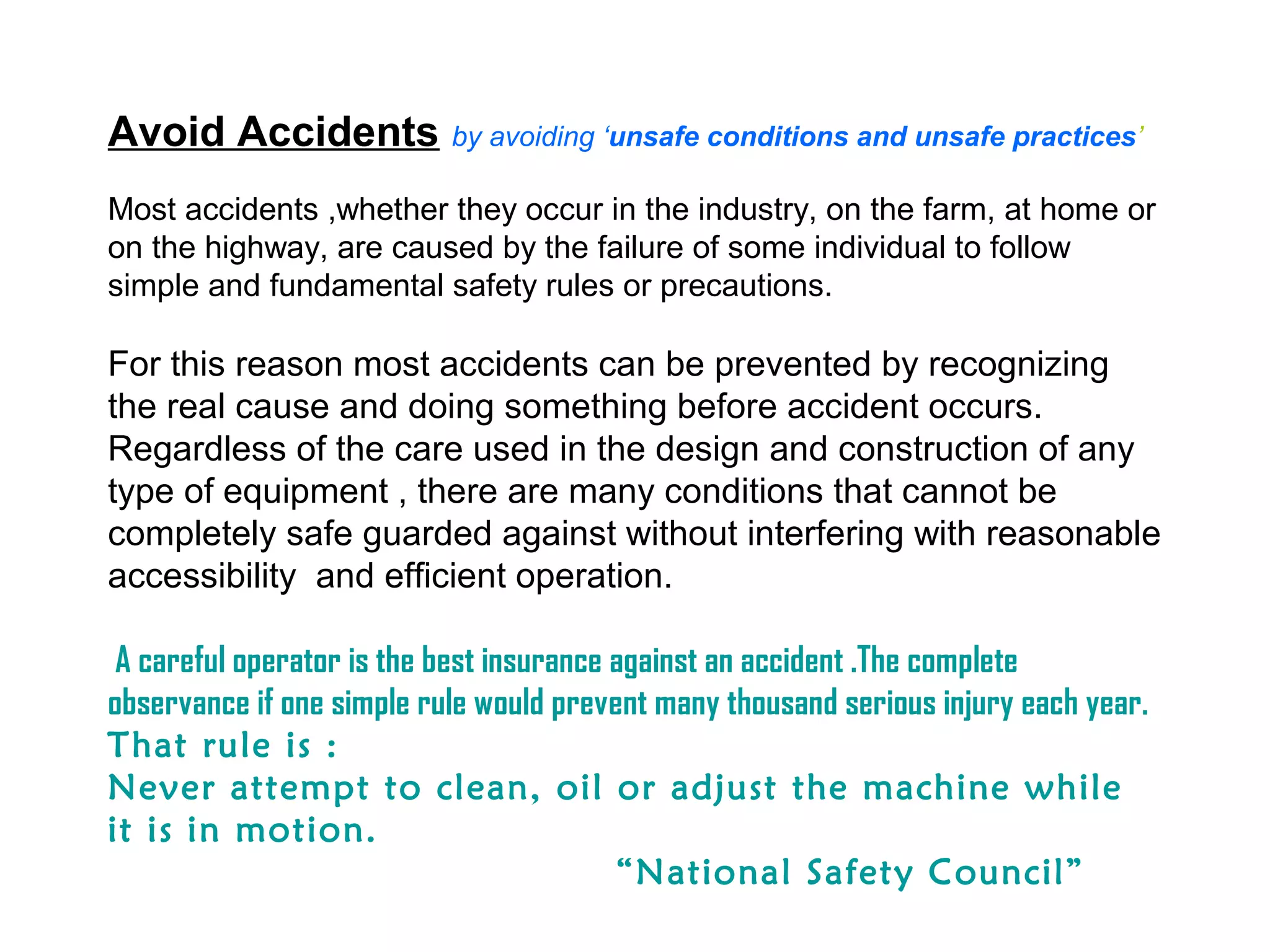 Avoid Accidents by avoiding ‘unsafe conditions and unsafe practices’
Most accidents ,whether they occur in the industry, on the farm, at home or
on the highway, are caused by the failure of some individual to follow
simple and fundamental safety rules or precautions.
For this reason most accidents can be prevented by recognizing
the real cause and doing something before accident occurs.
Regardless of the care used in the design and construction of any
type of equipment , there are many conditions that cannot be
completely safe guarded against without interfering with reasonable
accessibility and efficient operation.
A careful operator is the best insurance against an accident .The complete
observance if one simple rule would prevent many thousand serious injury each year.
That rule is :
Never attempt to clean, oil or adjust the machine while
it is in motion.
“National Safety Council”
 