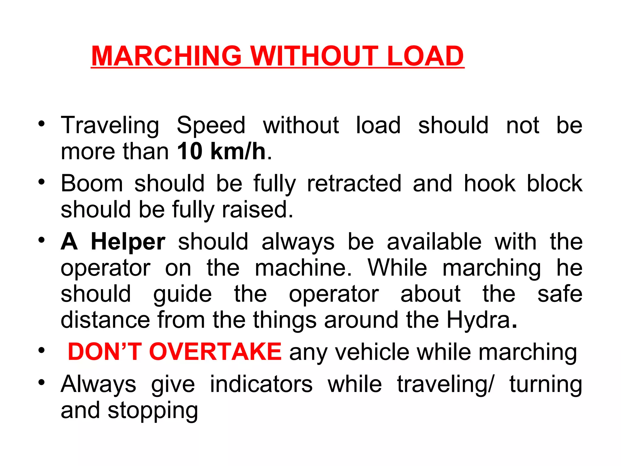 MARCHING WITHOUT LOAD
• Traveling Speed without load should not be
more than 10 km/h.
• Boom should be fully retracted and hook block
should be fully raised.
• A Helper should always be available with the
operator on the machine. While marching he
should guide the operator about the safe
distance from the things around the Hydra.
• DON’T OVERTAKE any vehicle while marching
• Always give indicators while traveling/ turning
and stopping
 