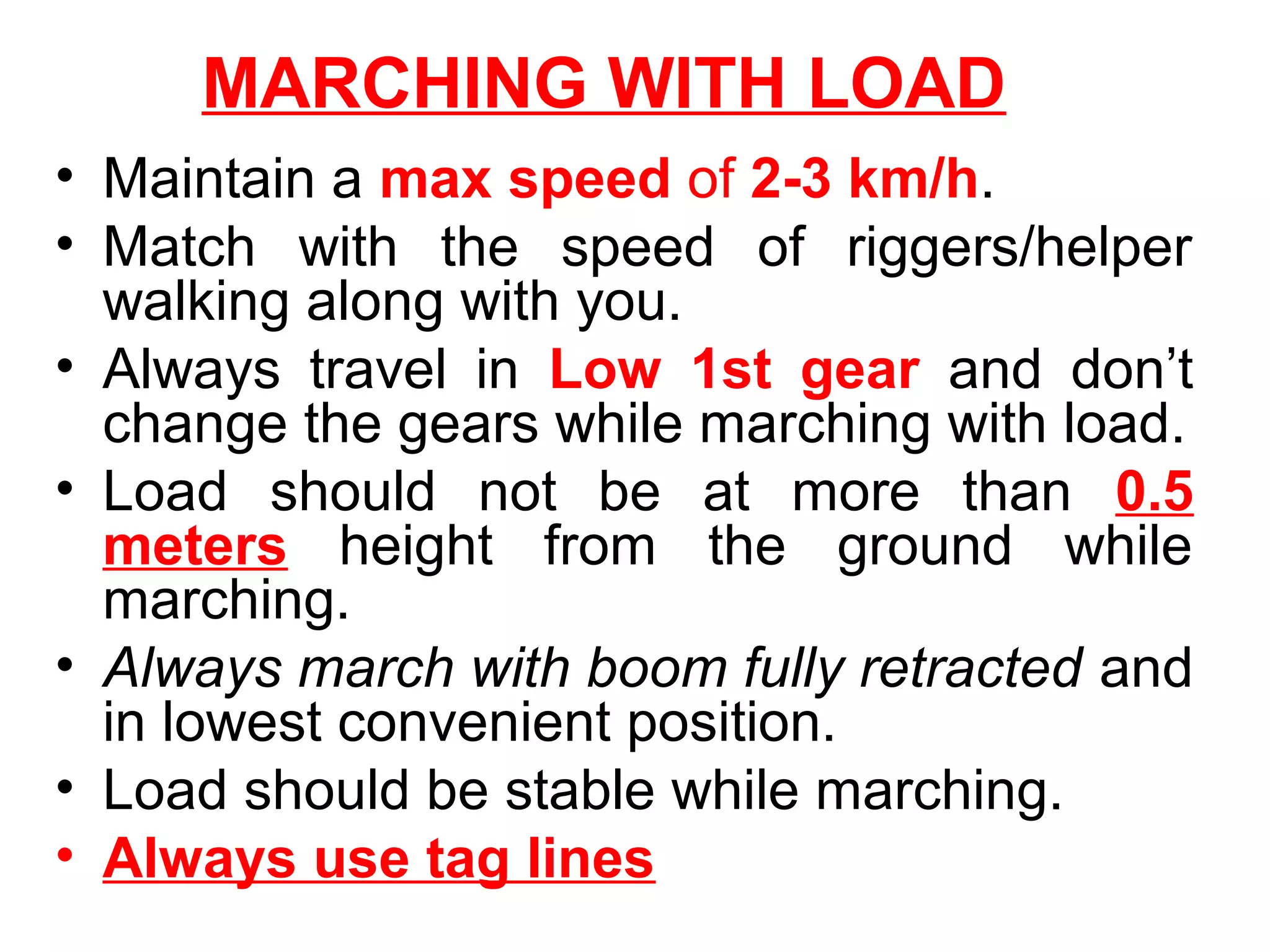 MARCHING WITH LOAD
• Maintain a max speed of 2-3 km/h.
• Match with the speed of riggers/helper
walking along with you.
• Always travel in Low 1st gear and don’t
change the gears while marching with load.
• Load should not be at more than 0.5
meters height from the ground while
marching.
• Always march with boom fully retracted and
in lowest convenient position.
• Load should be stable while marching.
• Always use tag lines
 