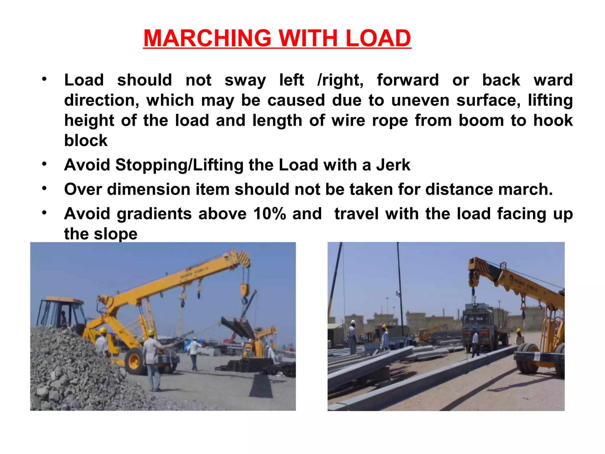 MARCHING WITH LOAD
• Load should not sway left /right, forward or back ward
direction, which may be caused due to uneven surface, lifting
height of the load and length of wire rope from boom to hook
block
• Avoid Stopping/Lifting the Load with a Jerk
• Over dimension item should not be taken for distance march.
• Avoid gradients above 10% and travel with the load facing up
the slope
 