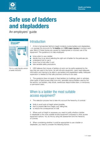 Health and Safety
Executive
1 of 7 pages
Safe use of ladders
and stepladders
An employers’ guide
This is a web-friendly version
of leaflet INDG402
Introduction
1	 A third of all reported fall-from-height incidents involve ladders and stepladders
– on average this accounts for 14 deaths and 1200 major injuries to workers each
year. Many of these injuries are caused by inappropriate or incorrect use of the
equipment. This guidance is to help employers:
know when to use a ladder;■■
decide how to go about selecting the right sort of ladder for the particular job;■■
understand how to use it;■■
know how to look after it; and■■
take sensible safety precautions.■■
2	 HSE believes that misuse of ladders at work can be partly explained by the
way they are used in the home. As with all work equipment, users need adequate
information and training to be able to use ladders and stepladders safely. Adequate
supervision is needed so that safe practices continue to be used.
3	 This guidance does not apply to fixed ladders (on buildings, plant or vehicles),
other types of fixed access (step irons etc), specialist rescue ladders used by the
fire service, roof ladders, step stools, warehouse steps/mobile stairs, or temporary
or permanent stairs.
When is a ladder the most suitable
access equipment?
4	 This selection process has to take into account the hierarchy of controls:1
firstly to avoid work at height where possible;■■
then to prevent falls from height; and, failing that,■■
to reduce the consequences of a fall.■■
5	 Where work at height is necessary you need to justify whether a ladder
or stepladder is the most suitable access equipment compared to other access
equipment options. You do this by using risk assessment and the hierarchy
of controls.
6	 When considering whether it could be appropriate to use a ladder or
stepladder, you need to consider the following factors.
 
