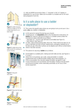 3 of 7 pages
Health and Safety
Executive
Safe use of ladders and stepladders: An employers’ guide
12	 HSE and BERR recommend Class 12,3
‘Industrial’ or EN 1314
ladders or
stepladders for use at work. Make sure the ladder is a suitable size for the work
(see paragraphs 9 and 22).
Is it a safe place to use a ladder
or stepladder?
13	 This covers the specific place where you are going to set up and use it. As a
guide, only use a ladder or stepladder:
on firm ground or spread the load (eg use a board);■■
on level ground - for■■ stepladders refer to the manufacturer’s instructions, for
ladders the maximum safe ground slopes on a suitable surface (unless the
manufacturer states otherwise) are as follows:
-	 side slope 16o
– but the rungs still need to be levelled (see Figure 3);
-	 back slope 6o
(see Figure 3);
on clean, solid surfaces (paving slabs, floors etc). These need to be clean (no oil,■■
moss or leaf litter) and free of loose material (sand, packaging materials etc) so
the feet can grip. Shiny floor surfaces can be slippery even without contamination;
where it has been secured.■■
14	 The options for securing a ladder are as follows:
tie the ladder to a suitable point, making sure both stiles are tied, see Figures 4,■■
5, 6 and 7;
where this is not practical, use a safe, unsecured ladder or a ladder■■
supplemented with an effective ladder stability device (see paragraph 11);
if this is not possible, then securely wedge the ladder, eg against a wall;■■
if none of the above can be achieved, foot the ladder. Footing is the last resort■■
and should be avoided, where reasonably practicable, by the use of other
access equipment.
Levelling
device
Figure 4  Ladder tied at top
stiles (correct for working on,
not for access)
Figure 5  Tying part
way down
Figure 6  Tying near the base
Figure 3  Ladder showing
maximum angles at 16o
on
a slide slope and 6o
on a
back slope
3
Figure 7  Securing at
the base
3
3
3
3
 