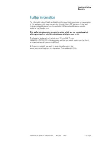 7 of 7 pages
Health and Safety
Executive
Published by the Health and Safety Executive	 INDG402 09/11
Further information
For information about health and safety, or to report inconsistencies or inaccuracies
in this guidance, visit www.hse.gov.uk/. You can view HSE guidance online and
order priced publications from the website. HSE priced publications are also
available from bookshops.
This leaflet contains notes on good practice which are not compulsory but
which you may find helpful in considering what you need to do.
This leaflet is available in priced packs of 5 from HSE Books,
ISBN 978 0 7176 6105 3. Single copies are free and a web version can be found
at: www.hse.gov.uk/pubns/indg402.pdf.
© Crown copyright If you wish to reuse this information visit
www.hse.gov.uk/copyright.htm for details. First published 10/05.
 