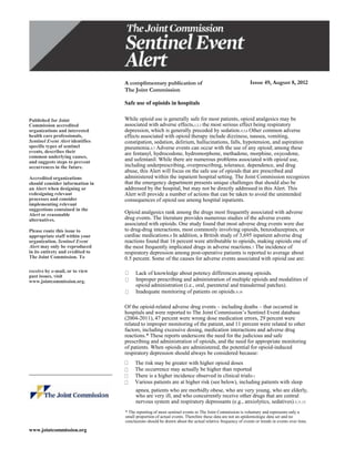 A complimentary publication of                                         Issue 49, August 8, 2012
                                  The Joint Commission

                                  Safe use of opioids in hospitals

Published for Joint               While opioid use is generally safe for most patients, opioid analgesics may be
Commission accredited             associated with adverse effects,1,2,3 the most serious effect being respiratory
organizations and interested      depression, which is generally preceded by sedation.4,5,6 Other common adverse
health care professionals,        effects associated with opioid therapy include dizziness, nausea, vomiting,
Sentinel Event Alert identifies   constipation, sedation, delirium, hallucinations, falls, hypotension, and aspiration
specific types of sentinel        pneumonia.4,7 Adverse events can occur with the use of any opioid; among these
events, describes their           are fentanyl, hydrocodone, hydromorphone, methadone, morphine, oxycodone,
common underlying causes,
and suggests steps to prevent     and sufentanil. While there are numerous problems associated with opioid use,
occurrences in the future.        including underprescribing, overprescribing, tolerance, dependence, and drug
                                  abuse, this Alert will focus on the safe use of opioids that are prescribed and
Accredited organizations          administered within the inpatient hospital setting. The Joint Commission recognizes
should consider information in    that the emergency department presents unique challenges that should also be
an Alert when designing or        addressed by the hospital, but may not be directly addressed in this Alert. This
redesigning relevant              Alert will provide a number of actions that can be taken to avoid the unintended
processes and consider            consequences of opioid use among hospital inpatients.
implementing relevant
suggestions contained in the
Alert or reasonable               Opioid analgesics rank among the drugs most frequently associated with adverse
alternatives.                     drug events. The literature provides numerous studies of the adverse events
                                  associated with opioids. One study found that most adverse drug events were due
Please route this issue to        to drug-drug interactions, most commonly involving opioids, benzodiazepines, or
appropriate staff within your     cardiac medications.8 In addition, a British study of 3,695 inpatient adverse drug
organization. Sentinel Event      reactions found that 16 percent were attributable to opioids, making opioids one of
Alert may only be reproduced      the most frequently implicated drugs in adverse reactions.7 The incidence of
in its entirety and credited to   respiratory depression among post-operative patients is reported to average about
The Joint Commission. To          0.5 percent. Some of the causes for adverse events associated with opioid use are:

receive by e-mail, or to view          Lack of knowledge about potency differences among opioids.
past issues, visit
www.jointcommission.org.               Improper prescribing and administration of multiple opioids and modalities of
                                       opioid administration (i.e., oral, parenteral and transdermal patches).
                                       Inadequate monitoring of patients on opioids.9,10

                                  Of the opioid-related adverse drug events – including deaths – that occurred in
                                  hospitals and were reported to The Joint Commission’s Sentinel Event database
                                  (2004-2011), 47 percent were wrong dose medication errors, 29 percent were
                                  related to improper monitoring of the patient, and 11 percent were related to other
                                  factors, including excessive dosing, medication interactions and adverse drug
                                  reactions.* These reports underscore the need for the judicious and safe
                                  prescribing and administration of opioids, and the need for appropriate monitoring
                                  of patients. When opioids are administered, the potential for opioid-induced
                                  respiratory depression should always be considered because:
                                       The risk may be greater with higher opioid doses
                                       The occurrence may actually be higher than reported
__________________________
                                       There is a higher incidence observed in clinical trials11
                                       Various patients are at higher risk (see below), including patients with sleep
                                       apnea, patients who are morbidly obese, who are very young, who are elderly,
                                       who are very ill, and who concurrently receive other drugs that are central
                                       nervous system and respiratory depressants (e.g., anxiolytics, sedatives).5,11,12
                                  * The reporting of most sentinel events to The Joint Commission is voluntary and represents only a
                                  small proportion of actual events. Therefore these data are not an epidemiologic data set and no
                                  conclusions should be drawn about the actual relative frequency of events or trends in events over time.

www.jointcommission.org
 