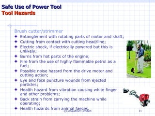 Brush cutter/strimmer Entanglement with rotating parts of motor and shaft;  Cutting from contact with cutting head/line;  Electric shock, if electrically powered but this is unlikely;  Burns from hot parts of the engine;  Fire from the use of highly flammable petrol as a fuel;  Possible noise hazard from the drive motor and cutting action;  Eye and face puncture wounds from ejected particles;  Health hazard from vibration causing white finger and other problems;  Back strain from carrying the machine while operating;  Health hazards from animal faeces.   ©Consultnet Limited Safe Use of Power Tool Tool Hazards 