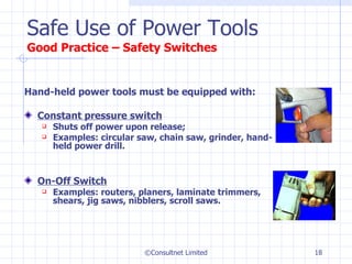 Hand-held power tools must be equipped with: Constant pressure switch   Shuts off power upon release;  Examples: circular saw, chain saw, grinder, hand-held power drill. On-Off Switch Examples: routers, planers, laminate trimmers, shears, jig saws, nibblers, scroll saws. Safe Use of Power Tools Good Practice –  Safety Switches ©Consultnet Limited 