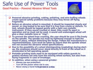 Safe Use of Power Tools Good Practice – Powered Abrasive Wheel Tools Powered abrasive grinding, cutting, polishing, and wire buffing wheels create special safety problems because they may throw off flying fragments; Before an abrasive wheel is mounted, it should be inspected closely and sound- or ring-tested to be sure that it is free from cracks or defects. To test, wheels should be tapped gently with a light non-metallic instrument. If they sound cracked or dead, they could fly apart in operation and so must not be used. A sound and undamaged wheel will give a clear metallic tone or "ring”; To prevent the wheel from cracking, the user should be sure it fits freely on the spindle. The spindle nut must be tightened enough to hold the wheel in place, without distorting the flange. Follow the manufacturer's recommendations. Care must be taken to assure that the spindle wheel will not exceed the abrasive wheel specifications; Due to the possibility of a wheel disintegrating (exploding) during start-up, the employee should never stand directly in front of the wheel as it accelerates to full operating speed; Portable grinding tools need to be equipped with safety guards to protect workers not only from the moving wheel surface, but also from flying fragments in case of breakage; In addition, when using a powered grinder:  Always use eye protection;  Turn off the power when not in use;  Never clamp a hand-held grinder in a vice. ©Consultnet Limited 