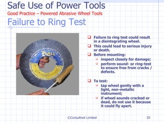 Safe Use of Power Tools Good Practice – Powered Abrasive Wheel Tools Failure to Ring Test Failure to ring test could result in a disintegrating wheel.  This could lead to serious injury or death. Before mounting: inspect closely for damage;  perform sound- or ring-test to ensure free from cracks / defects. To test:  tap wheel gently with a light, non-metallic instrument; if wheel sounds cracked or dead, do not use it because it could fly apart. ©Consultnet Limited 