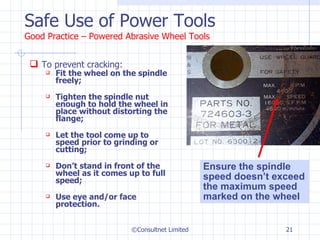 Safe Use of Power Tools Good Practice – Powered Abrasive Wheel Tools To prevent cracking: Fit the wheel on the spindle freely;  Tighten the spindle nut enough to hold the wheel in place without distorting the flange; Let the tool come up to speed prior to grinding or cutting; Don’t stand in front of the wheel as it comes up to full speed; Use eye and/or face protection. ©Consultnet Limited Ensure the spindle speed doesn’t exceed the maximum speed marked on the wheel 