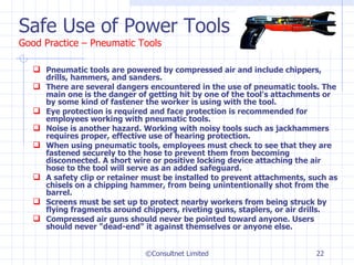 Safe Use of Power Tools Good Practice – Pneumatic Tools Pneumatic tools are powered by compressed air and include chippers, drills, hammers, and sanders. There are several dangers encountered in the use of pneumatic tools. The main one is the danger of getting hit by one of the tool's attachments or by some kind of fastener the worker is using with the tool. Eye protection is required and face protection is recommended for employees working with pneumatic tools. Noise is another hazard. Working with noisy tools such as jackhammers requires proper, effective use of hearing protection. When using pneumatic tools, employees must check to see that they are fastened securely to the hose to prevent them from becoming disconnected. A short wire or positive locking device attaching the air hose to the tool will serve as an added safeguard. A safety clip or retainer must be installed to prevent attachments, such as chisels on a chipping hammer, from being unintentionally shot from the barrel. Screens must be set up to protect nearby workers from being struck by flying fragments around chippers, riveting guns, staplers, or air drills. Compressed air guns should never be pointed toward anyone. Users should never "dead-end" it against themselves or anyone else. ©Consultnet Limited 