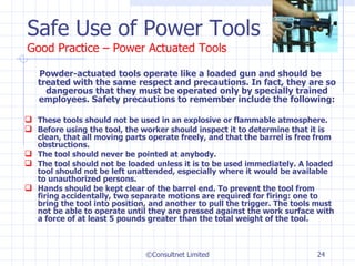 Safe Use of Power Tools Good Practice – Power Actuated Tools Powder-actuated tools operate like a loaded gun and should be treated with the same respect and precautions. In fact, they are so dangerous that they must be operated only by specially trained employees. Safety precautions to remember include the following:  These tools should not be used in an explosive or flammable atmosphere.  Before using the tool, the worker should inspect it to determine that it is clean, that all moving parts operate freely, and that the barrel is free from obstructions.  The tool should never be pointed at anybody.  The tool should not be loaded unless it is to be used immediately. A loaded tool should not be left unattended, especially where it would be available to unauthorized persons.  Hands should be kept clear of the barrel end. To prevent the tool from firing accidentally, two separate motions are required for firing: one to bring the tool into position, and another to pull the trigger. The tools must not be able to operate until they are pressed against the work surface with a force of at least 5 pounds greater than the total weight of the tool.  ©Consultnet Limited 