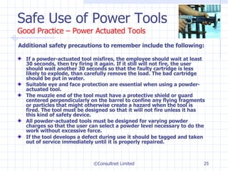 Safe Use of Power Tools Good Practice – Power Actuated Tools Additional safety precautions to remember include the following:  If a powder-actuated tool misfires, the employee should wait at least 30 seconds, then try firing it again. If it still will not fire, the user should wait another 30 seconds so that the faulty cartridge is less likely to explode, than carefully remove the load. The bad cartridge should be put in water. Suitable eye and face protection are essential when using a powder-actuated tool. The muzzle end of the tool must have a protective shield or guard centered perpendicularly on the barrel to confine any flying fragments or particles that might otherwise create a hazard when the tool is fired. The tool must be designed so that it will not fire unless it has this kind of safety device. All powder-actuated tools must be designed for varying powder charges so that the user can select a powder level necessary to do the work without excessive force. If the tool develops a defect during use it should be tagged and taken out of service immediately until it is properly repaired. ©Consultnet Limited 