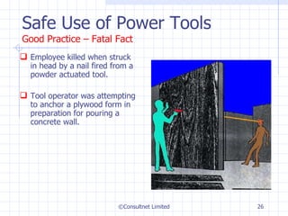 Safe Use of Power Tools Good Practice – Fatal Fact Employee killed when struck in head by a nail fired from a powder actuated tool.  Tool operator was attempting to anchor a plywood form in preparation for pouring a concrete wall. ©Consultnet Limited 
