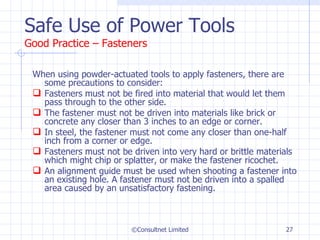 Safe Use of Power Tools Good Practice – Fasteners When using powder-actuated tools to apply fasteners, there are some precautions to consider: Fasteners must not be fired into material that would let them pass through to the other side.  The fastener must not be driven into materials like brick or concrete any closer than 3 inches to an edge or corner.  In steel, the fastener must not come any closer than one-half inch from a corner or edge. Fasteners must not be driven into very hard or brittle materials which might chip or splatter, or make the fastener ricochet. An alignment guide must be used when shooting a fastener into an existing hole. A fastener must not be driven into a spalled area caused by an unsatisfactory fastening. ©Consultnet Limited 