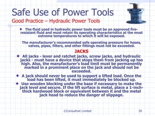 Safe Use of Power Tools Good Practice – Hydraulic Power Tools The fluid used in hydraulic power tools must be an approved fire-resistant fluid and must retain its operating characteristics at the most extreme temperatures to which it will be exposed. The manufacturer's recommended safe operating pressure for hoses, valves, pipes, filters, and other fittings must not be exceeded. JACKS All jacks - lever and ratchet jacks, screw jacks, and hydraulic jacks - must have a device that stops them from jacking up too high. Also, the manufacturer's load limit must be permanently marked in a prominent place on the jack and should not be exceeded. A jack should never be used to support a lifted load. Once the load has been lifted, it must immediately be blocked up. Use wooden blocking under the base if necessary to make the jack level and secure. If the lift surface is metal, place a 1-inch-thick hardwood block or equivalent between it and the metal jack head to reduce the danger of slippage. ©Consultnet Limited 