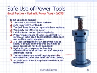 Safe Use of Power Tools Good Practice – Hydraulic Power Tools - JACKS To set up a jack, ensure: The base is on a firm, level surface; Jack is correctly centered; The jack head is placed  against a level surface; You apply the lift force evenly; Lubricate and inspect jacks regularly; Proper maintenance of jacks is essential for safety. All jacks must be inspected before each use and lubricated regularly; If a jack is subjected to an abnormal load or shock, it should be thoroughly examined to make sure it has not been damaged; Hydraulic jacks exposed to freezing temperatures must be filled with an adequate antifreeze liquid; The manufacturer's rated capacity must be marked on all jacks and must not be exceeded; All jacks must have a stop indicator that is not exceeded. ©Consultnet Limited 