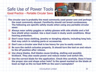The circular saw is probably the most commonly used power saw and perhaps the most commonly abused. Familiarity should not breed carelessness. The following are specific safety musts when using any portable circular saws: Always wear safety goggles or safety glasses with side shields and a full face shield when needed. Use a dust mask in dusty work conditions. Wear hearing protection. Don't wear loose clothing, jewelry or dangling objects, including long hair, that may catch in rotating parts or accessories.  Don't use a circular saw that is too heavy for you to easily control.  Be sure the switch actuates properly. It should turn the tool on and return to the off position after release.  Use sharp blades. Dull blades cause binding, stalling and possible kickback. They also waste power and reduce motor and switch life.  Use the correct blade for the application. Check this carefully. Does it have the proper size and shape arbor hole? Is the speed marked on the blade at least as high as the no-load RPM on the saw's nameplate?  Safe Use of Power Tools Good Practice – Portable Circular Saws ©Consultnet Limited 