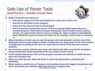 Safe Use of Power Tools Good Practice – Portable Circular Saws Before using the saw make sure: that power supply is off and check blades for cracks, burn marks, etc. that the on-off switch works properly. make sure the plug and lead is not damaged. that the guards are present & secure. If they are spring loaded ensure they are working properly. Check often to ensure that guards return to their normal position quickly. If a guard seems slow to return or hangs up, repair or adjust it immediately. Never defeat the guard to expose the blade by, for example, tying it back or removing it.  Before starting a circular saw, be sure the power cord and extension cord are out of the blade path and are long enough to freely complete the cut. Keep aware of the cord location. A sudden jerk or pulling on the cord can cause loss of control of the saw and a serious accident.  For maximum control, hold the saw firmly with both hands after securing the workpiece. Clamp workpieces. Check frequently to be sure clamps remain secure.  Avoid cutting small pieces that can't be properly secured and material on which the saw shoe can't properly rest.  When you start the saw, allow the blade to reach full speed before contacting the workpiece.  When making a partial cut, or if power is interrupted, release the trigger immediately and don't remove the saw until the blade has come to a complete stop. ©Consultnet Limited 