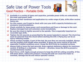 Safe Use of Power Tools Good Practice – Portable Drills Available in a variety of types and capacities, portable power drills are undoubtedly the most used power tools.  Because of their handiness and application to a wide range of jobs, drills often receive heavy use.  For this reason, you'll need to check with care your drill's capacity limitations and accessory recommendations.  Check carefully for loose power cord connections and frays or damage to the cord. Replace damaged tool and extension cords immediately.  Be sure the chuck is tightly secured to the spindle. This is especially important on reversible type drills.  Tighten the bit securely as prescribed by the owner/operator's manual. The chuck key must be removed from the chuck before starting the drill. A flying key can be an injury-inflicting missile.  Check auxiliary handles, if part of the tool. Be sure they are securely installed. Always use the auxiliary drill handle when provided. It gives you more control of the drill, especially if stalled conditions occur. Grasp the drill firmly by insulated surfaces.  Always hold or brace the tool securely. Brace against stationary objects for maximum control. If drilling in a clockwise -- forward -- direction, brace the drill to prevent a counterclockwise reaction.  Don't force a drill. Apply enough pressure to keep the drill bit cutting smoothly. If the drill slows down, relieve the pressure. Forcing the drill can cause the motor to overheat, damage the bit and reduce operator control. ©Consultnet Limited 