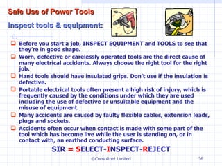 Before you start a job, INSPECT EQUIPMENT and TOOLS to see that they’re in good shape. Worn, defective or carelessly operated tools are the direct cause of many electrical accidents. Always choose the right tool for the right job. Hand tools should have insulated grips. Don’t use if the insulation is defective. Portable electrical tools often present a high risk of injury, which is frequently caused by the conditions under which they are used including the use of defective or unsuitable equipment and the misuse of equipment. Many accidents are caused by faulty flexible cables, extension leads, plugs and sockets.   Accidents often occur when contact is made with some part of the tool which has become live while the user is standing on, or in contact with, an earthed conducting surface. SIR  = S ELECT- I NSPECT- R EJECT ©Consultnet Limited Safe Use of Power Tools Inspect tools & equipment: 