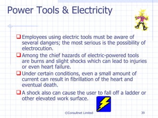 Power Tools & Electricity Employees using electric tools must be aware of several dangers; the most serious is the possibility of electrocution. Among the chief hazards of electric-powered tools are burns and slight shocks which can lead to injuries or even heart failure.  Under certain conditions, even a small amount of current can result in fibrillation of the heart and eventual death.  A shock also can cause the user to fall off a ladder or other elevated work surface.  ©Consultnet Limited 