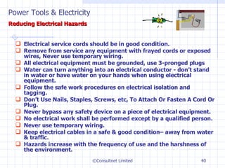 Electrical service cords should be in good condition. Remove from service any equipment with frayed cords or exposed wires, Never use temporary wiring. All electrical equipment must be grounded, use 3-pronged plugs Water can turn anything into an electrical conductor - don’t stand in water or have water on your hands when using electrical equipment. Follow the safe work procedures on electrical isolation and tagging. Don’t Use Nails, Staples, Screws, etc, To Attach Or Fasten A Cord Or Plug. Never bypass any safety device on a piece of electrical equipment. No electrical work shall be performed except by a qualified person. Never use temporary wiring. Keep electrical cables in a safe & good condition– away from water & traffic.  Hazards increase with the frequency of use and the harshness of the environment. ©Consultnet Limited Power Tools & Electricity   Reducing Electrical Hazards 
