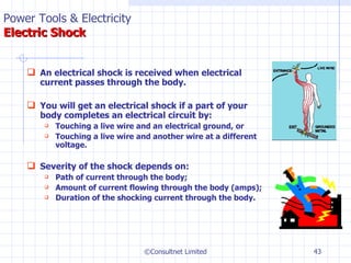 An electrical shock is received when electrical current passes through the body. You will get an electrical shock if a part of your body completes an electrical circuit by: Touching a live wire and an electrical ground, or Touching a live wire and another wire at a different voltage. Severity of the shock depends on: Path of current through the body; Amount of current flowing through the body (amps); Duration of the shocking current through the body.   ©Consultnet Limited Power Tools & Electricity   Electric Shock 