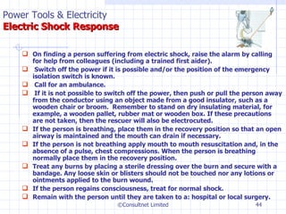 On finding a person suffering from electric shock, raise the alarm by calling for help from colleagues (including a trained first aider).   Switch off the power if it is possible and/or the position of the emergency isolation switch is known.   Call for an ambulance.    If it is not possible to switch off the power, then push or pull the person away from the conductor using an object made from a good insulator, such as a wooden chair or broom.  Remember to stand on dry insulating material, for example, a wooden pallet, rubber mat or wooden box. If these precautions are not taken, then the rescuer will also be electrocuted. If the person is breathing, place them in the recovery position so that an open airway is maintained and the mouth can drain if necessary. If the person is not breathing apply mouth to mouth resuscitation and, in the absence of a pulse, chest compressions. When the person is breathing normally place them in the recovery position. Treat any burns by placing a sterile dressing over the burn and secure with a bandage. Any loose skin or blisters should not be touched nor any lotions or ointments applied to the burn wound. If the person regains consciousness, treat for normal shock. Remain with the person until they are taken to a: hospital or local surgery. ©Consultnet Limited Power Tools & Electricity   Electric Shock Response 
