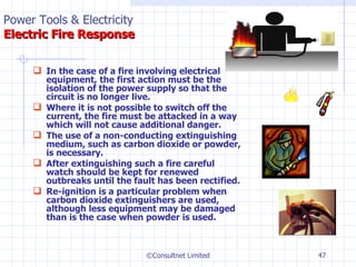 In the case of a fire involving electrical equipment, the first action must be the isolation of the power supply so that the circuit is no longer live. Where it is not possible to switch off the current, the fire must be attacked in a way which will not cause additional danger. The use of a non-conducting extinguishing medium, such as carbon dioxide or powder, is necessary. After extinguishing such a fire careful watch should be kept for renewed outbreaks until the fault has been rectified. Re-ignition is a particular problem when carbon dioxide extinguishers are used, although less equipment may be damaged than is the case when powder is used.  ©Consultnet Limited Power Tools & Electricity   Electric Fire Response 