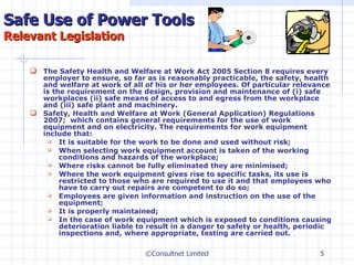 Safe Use of Power Tools Relevant Legislation The Safety Health and Welfare at Work Act 2005 Section 8 requires every employer to ensure, so far as is reasonably practicable, the safety, health and welfare at work of all of his or her employees. Of particular relevance is the requirement on the design, provision and maintenance of (i) safe workplaces (ii) safe means of access to and egress  from the workplace and (iii) safe plant and machinery. Safety, Health and Welfare at Work (General Application) Regulations 2007;  which contains general requirements for the use of work equipment and on electricity. The requirements for  work equipment include that: It is suitable for the work to be done and used without risk; When selecting work equipment account is taken of the working conditions and hazards of the workplace; Where risks cannot be fully eliminated they are minimised; Where the work equipment gives rise to specific tasks, its use is restricted to those who are required to use it and that employees who have to carry out repairs are competent to do so; Employees are given information and instruction on the use of the equipment; It is properly maintained; In the case of work equipment which is exposed to conditions causing deterioration liable to result in a danger to safety or health, periodic inspections and, where appropriate, testing are carried out.     ©Consultnet Limited 
