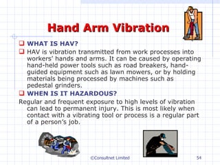 Hand Arm Vibration WHAT IS HAV? HAV is vibration transmitted from work processes into workers’ hands and arms. It can be caused by operating hand-held power tools such as road breakers, hand-guided equipment such as lawn mowers, or by holding materials being processed by machines such as pedestal grinders. WHEN IS IT HAZARDOUS? Regular and frequent exposure to high levels of vibration can lead to permanent injury. This is most likely when contact with a vibrating tool or process is a regular part of a person’s job.    ©Consultnet Limited 