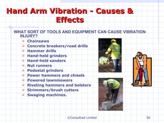 Hand Arm Vibration - Causes & Effects WHAT SORT OF TOOLS AND EQUIPMENT CAN CAUSE VIBRATION INJURY? Chainsaws Concrete breakers/road drills Hammer drills Hand-held grinders Hand-held sanders Nut runners Pedestal grinders Power hammers and chisels Powered lawnmowers Riveting hammers and bolsters Strimmers/brush cutters Swaging machines. ©Consultnet Limited 