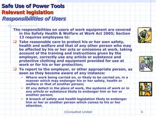 The responsibilities on users of work equipment are covered in the Safety Health & Welfare at Work Act 2005; Section 13 requires employees to: T ake reasonable care to protect his or her own safety, health and welfare and that of any other person who may be affected by his or her acts or omissions at work, taking account of the training and instructions given by the employer, correctly use any article or substance and protective clothing and equipment provided for use at work or for his or her protection;  To report to the employer, or other appropriate person, as soon as they become aware of any instance:  Where work being carried on, or likely to be carried on, in a manner which may endanger his or her safety, health or welfare or that of another person; Of any defect in the place of work, the systems of work or in any article or substance likely to endanger him or her or another person; A breach of safety and health legislation likely to endanger him or her or another person which comes to his or her attention. Safe Use of Power Tools Relevant legislation   Responsibilities of Users ©Consultnet Limited 