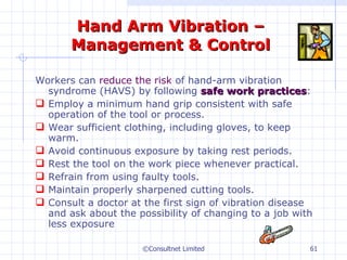 Hand Arm Vibration – Management & Control Workers can  reduce the risk  of hand-arm vibration syndrome (HAVS) by following  safe work practices :  Employ a minimum hand grip consistent with safe operation of the tool or process.  Wear sufficient clothing, including gloves, to keep warm.  Avoid continuous exposure by taking rest periods.  Rest the tool on the work piece whenever practical.  Refrain from using faulty tools.  Maintain properly sharpened cutting tools.  Consult a doctor at the first sign of vibration disease and ask about the possibility of changing to a job with less exposure   ©Consultnet Limited 