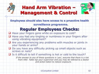 Hand Arm Vibration – Management & Control Employees should also have access to a proactive health surveillance programme.   Regular Employees Checks: Have your fingers gone white on exposure to cold? Have you had any tingling or numbness in your fingers after using vibrating equipment? Are you experiencing any problems with muscles or joints in your hands or arms? Do you have any difficulty picking up small objects such as screws or nails? Is it difficult to tell if something is hot or cold to the touch? If the answer to any of these questions is ‘yes’, assume that there is a risk from HAV. Talkk top your supervisor and you may be refered to a doctor and action taken to reduce exposure. ©Consultnet Limited 