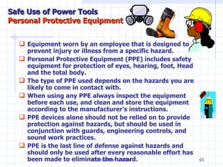 Equipment worn by an employee that is designed to prevent injury or illness from a specific hazard. Personal Protective Equipment (PPE)  includes safety equipment for protection of eyes, hearing, foot, Head and the total body. The type of PPE used depends on the hazards you are likely to come in contact with. When using any PPE always inspect the equipment before each use, and clean and store the equipment according to the manufacturer’s instructions.  PPE devices alone should not be relied on to provide protection against hazards, but should be used in conjunction with guards, engineering controls, and sound work practices.  PPE is the last line of defense against hazards and should only be used after every reasonable effort has been made to eliminate the hazard.  ©Consultnet Limited Safe Use of Power Tools Personal Protective Equipment 