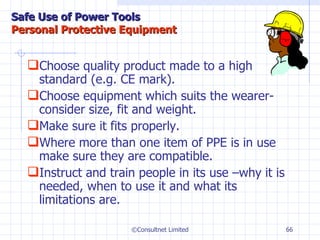 Choose quality product made to a high standard (e.g. CE mark). Choose equipment which suits the wearer-consider size, fit and weight. Make sure it fits properly. Where more than one item of PPE is in use make sure they are compatible. Instruct and train people in its use –why it is needed, when to use it and what its limitations are. ©Consultnet Limited Safe Use of Power Tools Personal Protective Equipment 