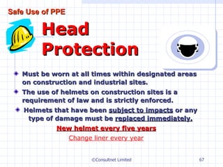 Must be worn at all times within designated areas on construction and industrial sites. The use of helmets on construction sites is a requirement of law and is strictly enforced. Helmets that have been  subject to impacts  or any type of damage must be  replaced immediately. New helmet every five years Change liner every year Head Protection ©Consultnet Limited Safe Use of PPE 