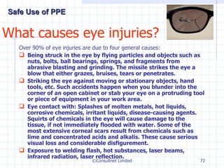 What causes eye injuries? Over 90% of eye injuries are due to four general causes: Being struck in the eye by flying particles and objects such as nuts, bolts, ball bearings, springs, and fragments from abrasive blasting and grinding. The missile strikes the eye a blow that either grazes, bruises, tears or penetrates.  Striking the eye against moving or stationary objects, hand tools, etc. Such accidents happen when you blunder into the corner of an open cabinet or stab your eye on a protruding tool or piece of equipment in your work area. Eye contact with: Splashes of molten metals, hot liquids, corrosive chemicals, irritant liquids, disease-causing agents.  Squirts of chemicals in the eye will cause damage to the tissue, if not immediately flooded with water. Some of the most extensive corneal scars result from chemicals such as lime and concentrated acids and alkalis. These cause serious visual loss and considerable disfigurement. Exposure to welding flash, hot substances, laser beams, infrared radiation, laser reflection. ©Consultnet Limited Safe Use of PPE 