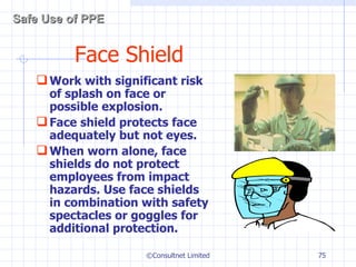 Face Shield Work with significant risk of splash on face or possible explosion. Face shield protects face adequately but not eyes. When worn alone, face shields do not protect employees from impact hazards. Use face shields in combination with safety spectacles or goggles for additional protection.  ©Consultnet Limited Safe Use of PPE 