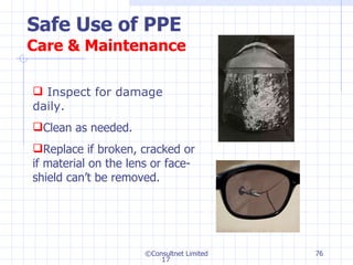 Safe Use of PPE Care & Maintenance ©Consultnet Limited Inspect for damage daily. Clean as needed. Replace if broken, cracked or if material on the lens or face-shield can’t be removed. 17 