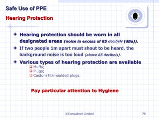 Hearing protection should be worn in all designated areas  (noise in excess of 85  decibels  (dBa)). If two people 1m apart must shout to be heard, the background noise is too loud  (above 85 decibels). Various types of hearing protection are available Muffs; Plugs; Custom fit/moulded plugs. ©Consultnet Limited Pay particular attention to Hygiene Safe Use of PPE Hearing Protection 