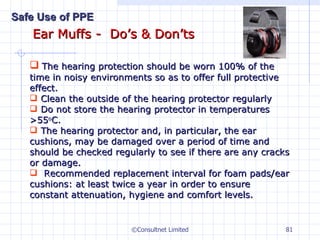 Ear Muffs -  Do’s & Don’ts ©Consultnet Limited The hearing protection should be worn 100% of the time in noisy environments so as to offer full protective effect. Clean the outside of the hearing protector regularly  Do not store the hearing protector in temperatures >55 o C. The hearing protector and, in particular, the ear cushions, may be damaged over a period of time and should be checked regularly to see if there are any cracks or damage. Recommended replacement interval for foam pads/ear cushions: at least twice a year in order to ensure constant attenuation, hygiene and comfort levels. Safe Use of PPE 